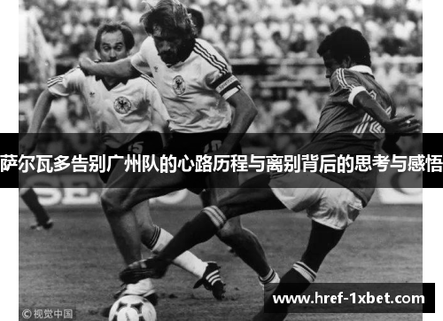 萨尔瓦多告别广州队的心路历程与离别背后的思考与感悟 萨尔瓦多告别广州队的心路历程与离别背后的思考与感悟