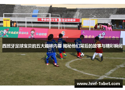 西班牙足球宝贝的五大趣味内幕 揭秘他们背后的故事与精彩瞬间
