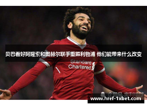 贝巴看好阿隆索和图赫尔联手重振利物浦 他们能带来什么改变