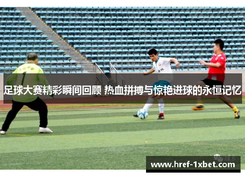 足球大赛精彩瞬间回顾 热血拼搏与惊艳进球的永恒记忆