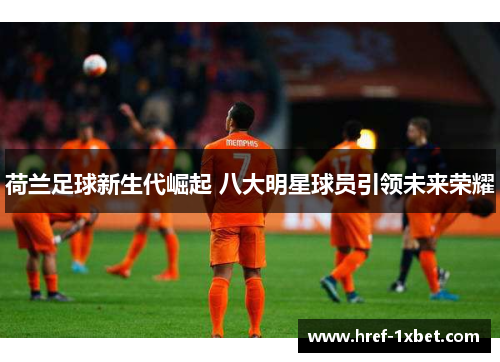 荷兰足球新生代崛起 八大明星球员引领未来荣耀 荷兰足球新生代崛起 八大明星球员引领未来荣耀