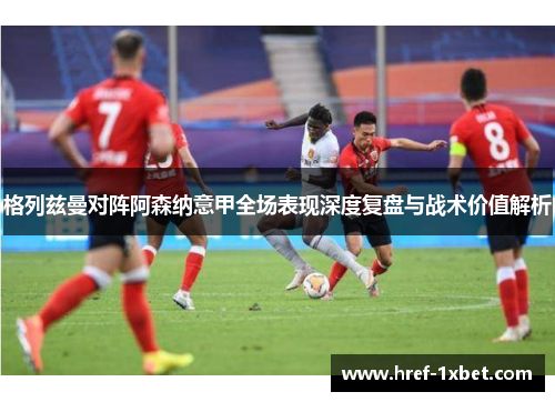格列兹曼对阵阿森纳意甲全场表现深度复盘与战术价值解析