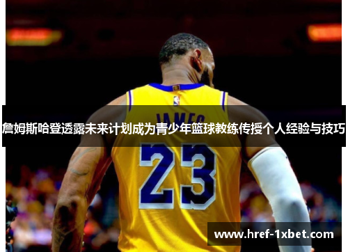 詹姆斯哈登透露未来计划成为青少年篮球教练传授个人经验与技巧 詹姆斯哈登透露未来计划成为青少年篮球教练传授个人经验与技巧