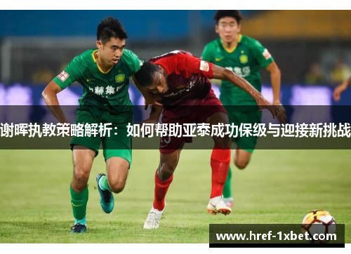 谢晖执教策略解析：如何帮助亚泰成功保级与迎接新挑战
