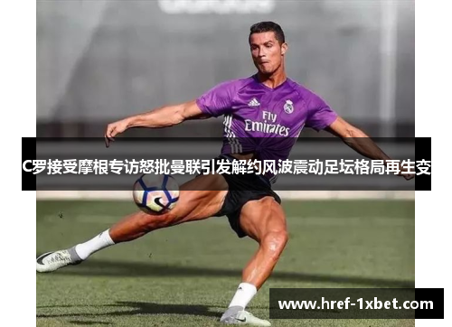 C罗接受摩根专访怒批曼联引发解约风波震动足坛格局再生变 C罗接受摩根专访怒批曼联引发解约风波震动足坛格局再生变