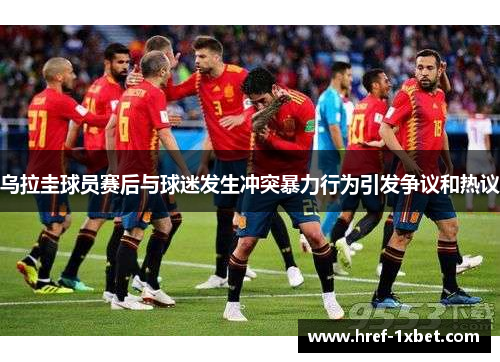乌拉圭球员赛后与球迷发生冲突暴力行为引发争议和热议 乌拉圭球员赛后与球迷发生冲突暴力行为引发争议和热议