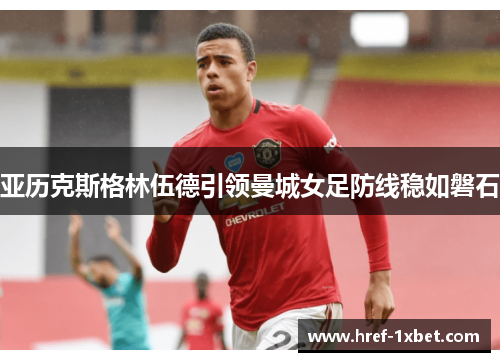 亚历克斯格林伍德引领曼城女足防线稳如磐石 亚历克斯格林伍德引领曼城女足防线稳如磐石