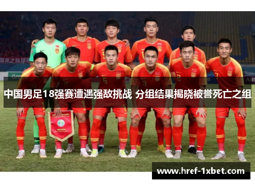 中国男足18强赛遭遇强敌挑战 分组结果揭晓被誉死亡之组 中国男足18强赛遭遇强敌挑战 分组结果揭晓被誉死亡之组