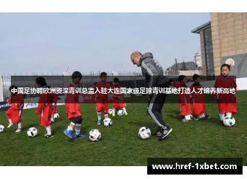 中国足协聘欧洲资深青训总监入驻大连国家级足球青训基地打造人才培养新高地 中国足协聘欧洲资深青训总监入驻大连国家级足球青训基地打造人才培养新高地
