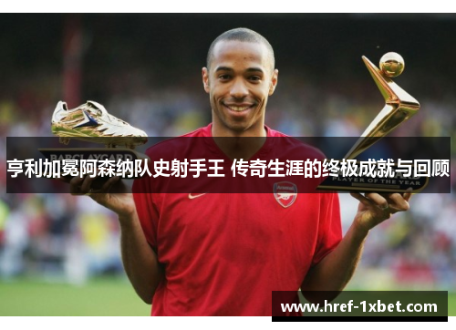 亨利加冕阿森纳队史射手王 传奇生涯的终极成就与回顾 亨利加冕阿森纳队史射手王 传奇生涯的终极成就与回顾