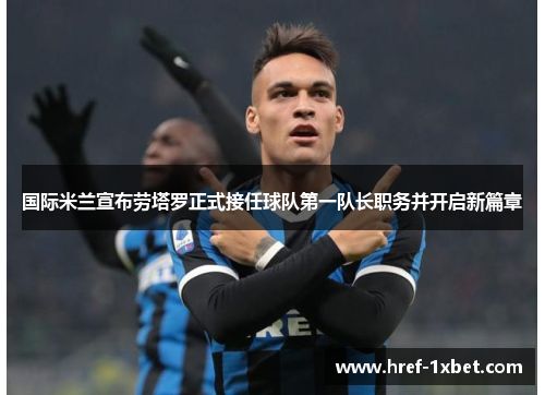 国际米兰宣布劳塔罗正式接任球队第一队长职务并开启新篇章