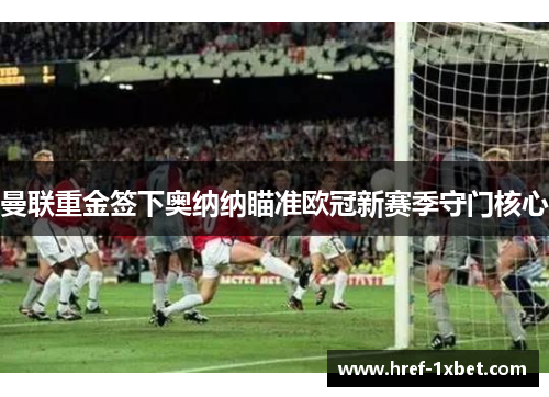 曼联重金签下奥纳纳瞄准欧冠新赛季守门核心