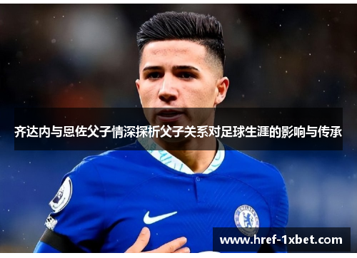 齐达内与恩佐父子情深探析父子关系对足球生涯的影响与传承