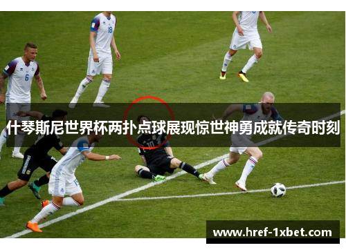 什琴斯尼世界杯两扑点球展现惊世神勇成就传奇时刻